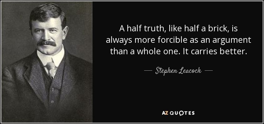 A half truth, like half a brick, is always more forcible as an argument than a whole one. It carries better. - Stephen Leacock