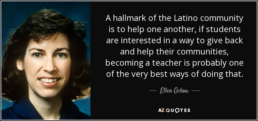 A hallmark of the Latino community is to help one another, if students are interested in a way to give back and help their communities, becoming a teacher is probably one of the very best ways of doing that. - Ellen Ochoa