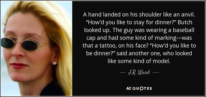 A hand landed on his shoulder like an anvil. “How’d you like to stay for dinner?” Butch looked up. The guy was wearing a baseball cap and had some kind of marking—was that a tattoo, on his face? “How’d you like to be dinner?” said another one, who looked like some kind of model. - J.R. Ward