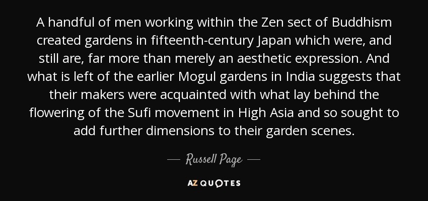 A handful of men working within the Zen sect of Buddhism created gardens in fifteenth-century Japan which were, and still are, far more than merely an aesthetic expression. And what is left of the earlier Mogul gardens in India suggests that their makers were acquainted with what lay behind the flowering of the Sufi movement in High Asia and so sought to add further dimensions to their garden scenes. - Russell Page