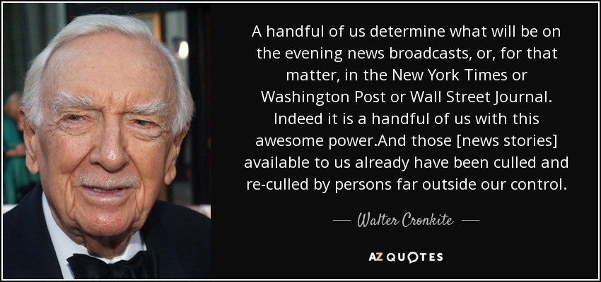 A handful of us determine what will be on the evening news broadcasts, or, for that matter, in the New York Times or Washington Post or Wall Street Journal. Indeed it is a handful of us with this awesome power.And those [news stories] available to us already have been culled and re-culled by persons far outside our control. - Walter Cronkite