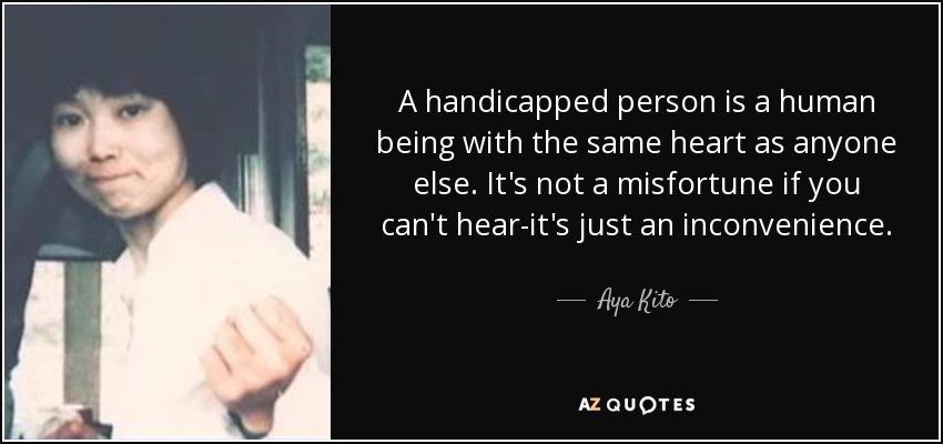 A handicapped person is a human being with the same heart as anyone else. It's not a misfortune if you can't hear-it's just an inconvenience. - Aya Kito