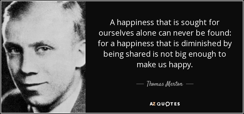 A happiness that is sought for ourselves alone can never be found: for a happiness that is diminished by being shared is not big enough to make us happy. - Thomas Merton