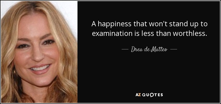 A happiness that won't stand up to examination is less than worthless. - Drea de Matteo