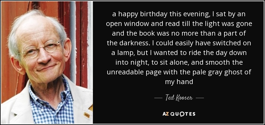 a happy birthday this evening, I sat by an open window and read till the light was gone and the book was no more than a part of the darkness. I could easily have switched on a lamp, but I wanted to ride the day down into night, to sit alone, and smooth the unreadable page with the pale gray ghost of my hand - Ted Kooser