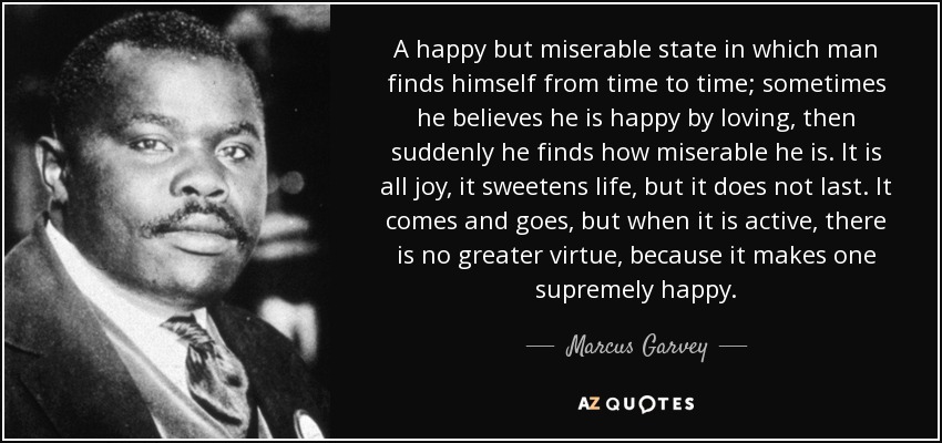 A happy but miserable state in which man finds himself from time to time; sometimes he believes he is happy by loving, then suddenly he finds how miserable he is. It is all joy, it sweetens life, but it does not last. It comes and goes, but when it is active, there is no greater virtue, because it makes one supremely happy. - Marcus Garvey