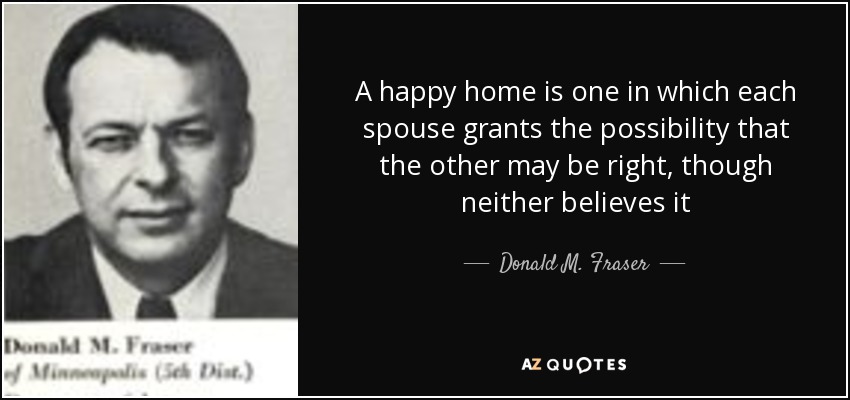 A happy home is one in which each spouse grants the possibility that the other may be right, though neither believes it - Donald M. Fraser
