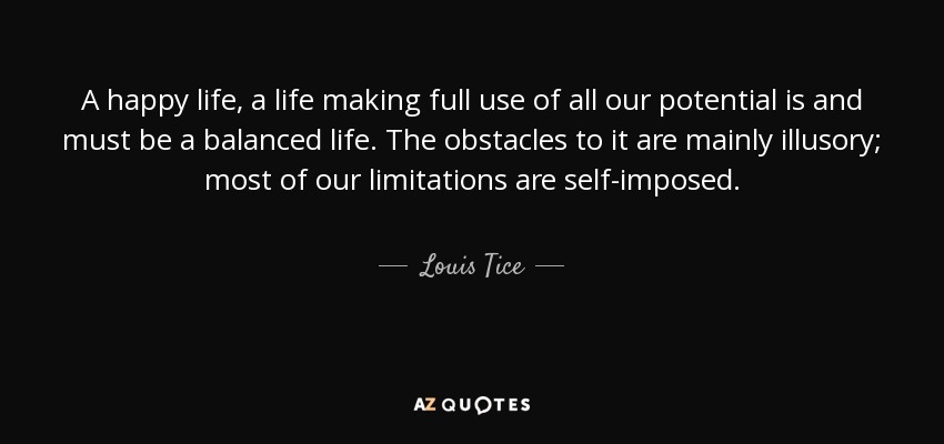 A happy life, a life making full use of all our potential is and must be a balanced life. The obstacles to it are mainly illusory; most of our limitations are self-imposed. - Louis Tice