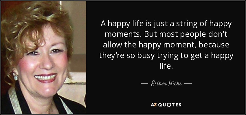 A happy life is just a string of happy moments. But most people don't allow the happy moment, because they're so busy trying to get a happy life. - Esther Hicks