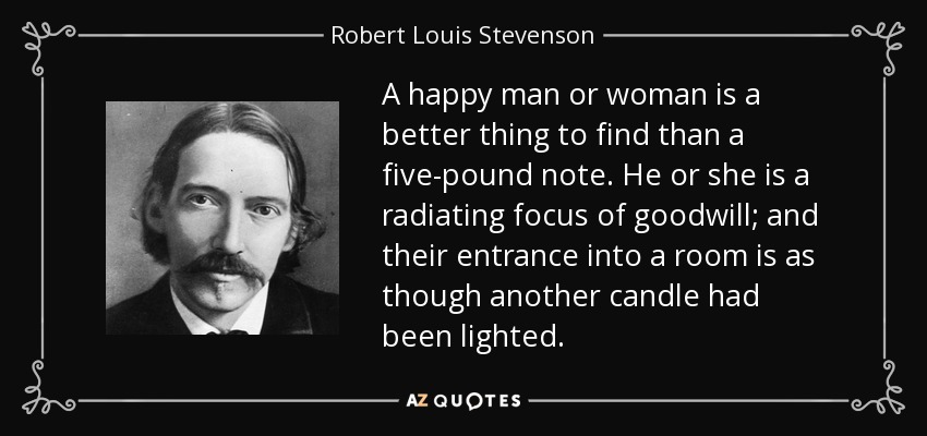 A happy man or woman is a better thing to find than a five-pound note. He or she is a radiating focus of goodwill; and their entrance into a room is as though another candle had been lighted. - Robert Louis Stevenson