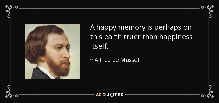 A happy memory is perhaps on this earth truer than happiness itself. - Alfred de Musset