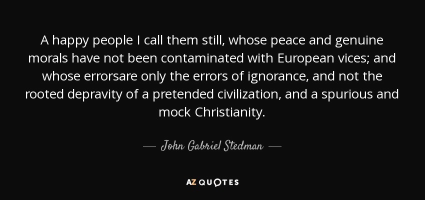 A happy people I call them still, whose peace and genuine morals have not been contaminated with European vices; and whose errorsare only the errors of ignorance, and not the rooted depravity of a pretended civilization, and a spurious and mock Christianity. - John Gabriel Stedman