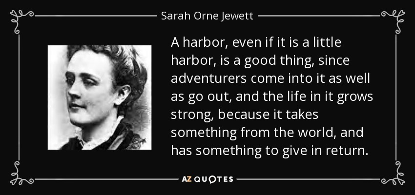 A harbor, even if it is a little harbor, is a good thing, since adventurers come into it as well as go out, and the life in it grows strong, because it takes something from the world, and has something to give in return. - Sarah Orne Jewett