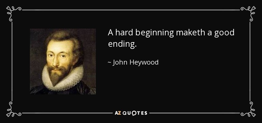 A hard beginning maketh a good ending. - John Heywood