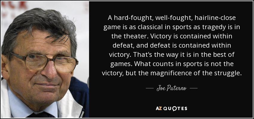A hard-fought, well-fought, hairline-close game is as classical in sports as tragedy is in the theater. Victory is contained within defeat, and defeat is contained within victory. That's the way it is in the best of games. What counts in sports is not the victory, but the magnificence of the struggle. - Joe Paterno