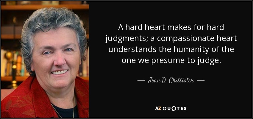 A hard heart makes for hard judgments; a compassionate heart understands the humanity of the one we presume to judge. - Joan D. Chittister