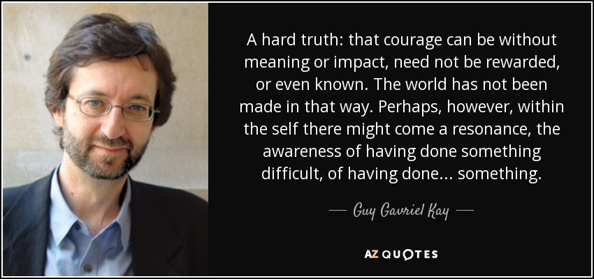 A hard truth: that courage can be without meaning or impact, need not be rewarded, or even known. The world has not been made in that way. Perhaps, however, within the self there might come a resonance, the awareness of having done something difficult, of having done . . . something. - Guy Gavriel Kay
