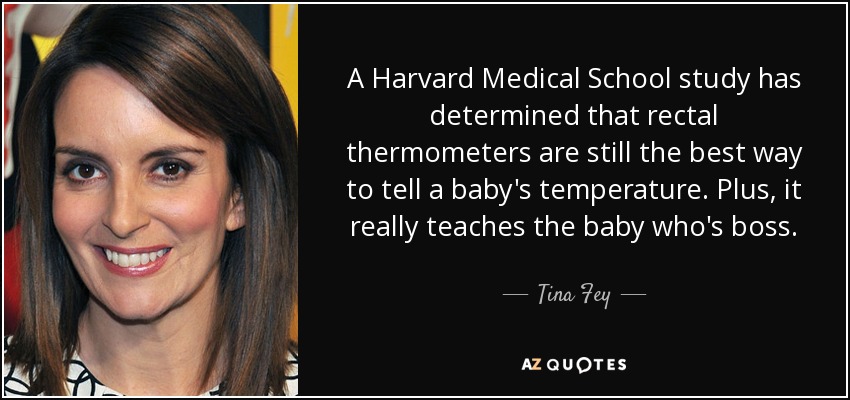A Harvard Medical School study has determined that rectal thermometers are still the best way to tell a baby's temperature. Plus, it really teaches the baby who's boss. - Tina Fey