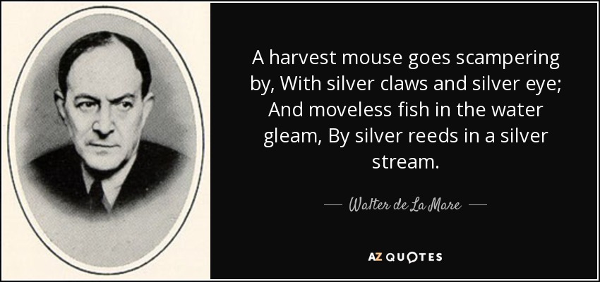 A harvest mouse goes scampering by, With silver claws and silver eye; And moveless fish in the water gleam, By silver reeds in a silver stream. - Walter de La Mare