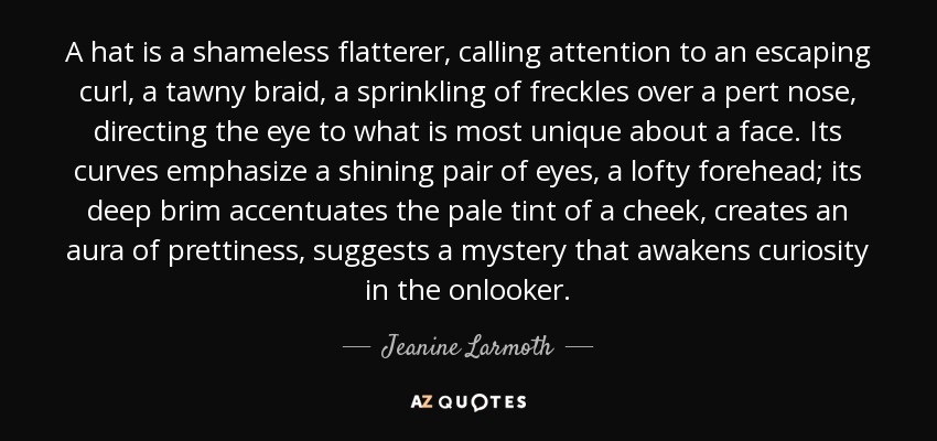 A hat is a shameless flatterer, calling attention to an escaping curl, a tawny braid, a sprinkling of freckles over a pert nose, directing the eye to what is most unique about a face. Its curves emphasize a shining pair of eyes, a lofty forehead; its deep brim accentuates the pale tint of a cheek, creates an aura of prettiness, suggests a mystery that awakens curiosity in the onlooker. - Jeanine Larmoth