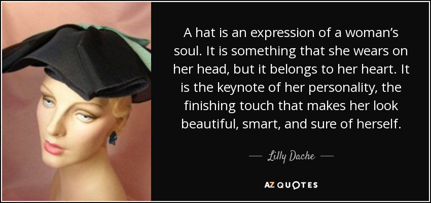 A hat is an expression of a woman’s soul. It is something that she wears on her head, but it belongs to her heart. It is the keynote of her personality, the finishing touch that makes her look beautiful, smart, and sure of herself. - Lilly Dache