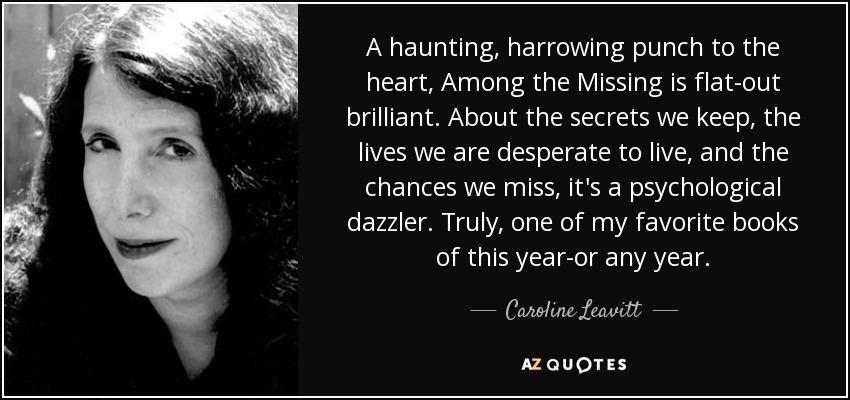 A haunting, harrowing punch to the heart, Among the Missing is flat-out brilliant. About the secrets we keep, the lives we are desperate to live, and the chances we miss, it's a psychological dazzler. Truly, one of my favorite books of this year-or any year. - Caroline Leavitt