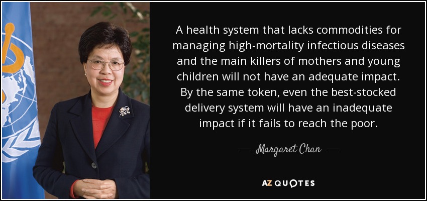 A health system that lacks commodities for managing high-mortality infectious diseases and the main killers of mothers and young children will not have an adequate impact. By the same token, even the best-stocked delivery system will have an inadequate impact if it fails to reach the poor. - Margaret Chan