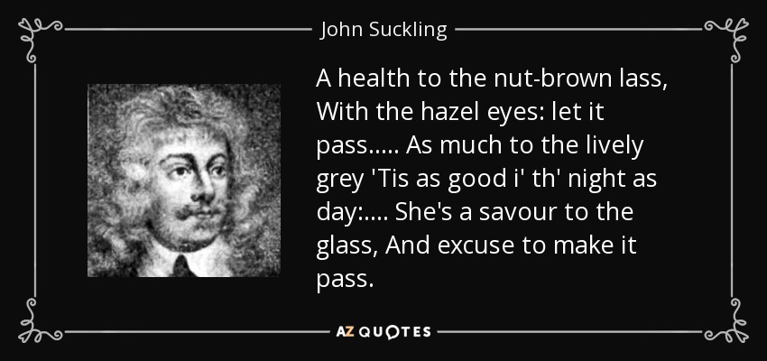 A health to the nut-brown lass, With the hazel eyes: let it pass. . . . . As much to the lively grey 'Tis as good i' th' night as day: . . . . She's a savour to the glass, And excuse to make it pass. - John Suckling
