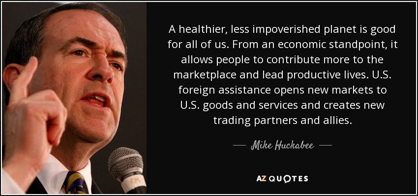 A healthier, less impoverished planet is good for all of us. From an economic standpoint, it allows people to contribute more to the marketplace and lead productive lives. U.S. foreign assistance opens new markets to U.S. goods and services and creates new trading partners and allies. - Mike Huckabee