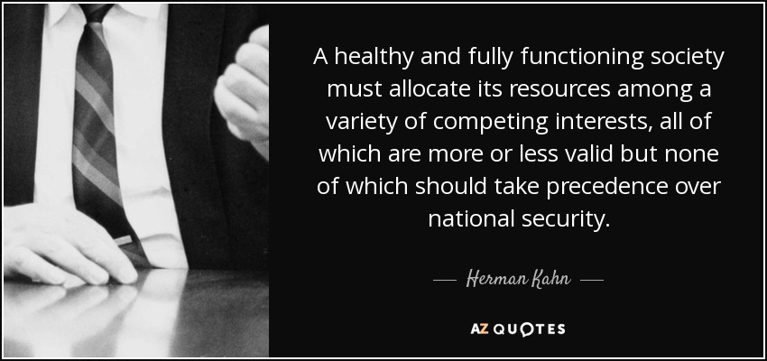 A healthy and fully functioning society must allocate its resources among a variety of competing interests, all of which are more or less valid but none of which should take precedence over national security. - Herman Kahn