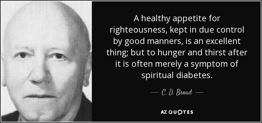 A healthy appetite for righteousness, kept in due control by good manners, is an excellent thing; but to hunger and thirst after it is often merely a symptom of spiritual diabetes. - C. D. Broad
