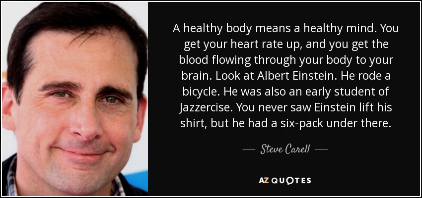 A healthy body means a healthy mind. You get your heart rate up, and you get the blood flowing through your body to your brain. Look at Albert Einstein. He rode a bicycle. He was also an early student of Jazzercise. You never saw Einstein lift his shirt, but he had a six-pack under there. - Steve Carell