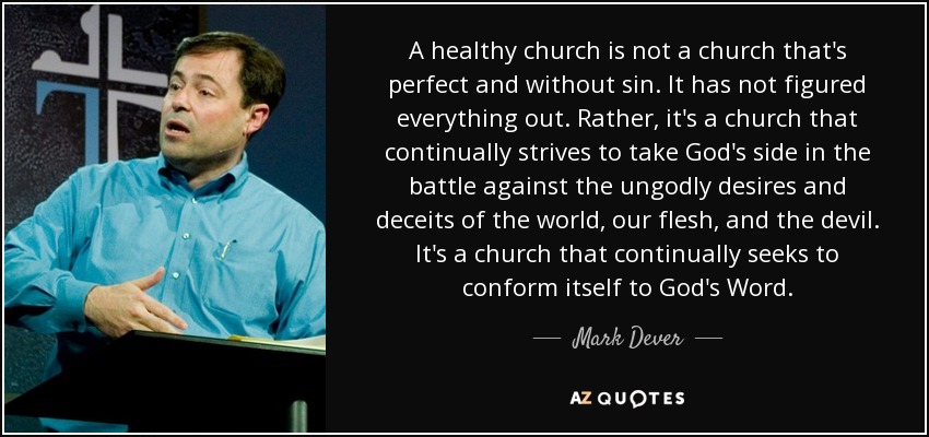 A healthy church is not a church that's perfect and without sin. It has not figured everything out. Rather, it's a church that continually strives to take God's side in the battle against the ungodly desires and deceits of the world, our flesh, and the devil. It's a church that continually seeks to conform itself to God's Word. - Mark Dever