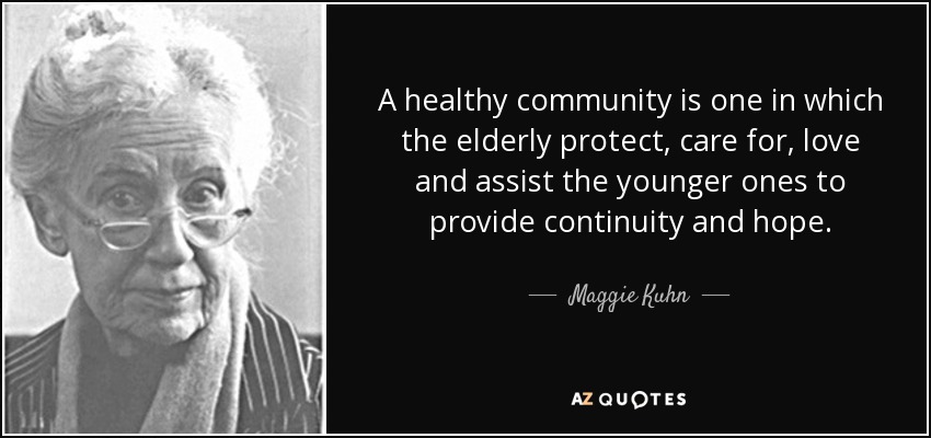 A healthy community is one in which the elderly protect, care for, love and assist the younger ones to provide continuity and hope. - Maggie Kuhn