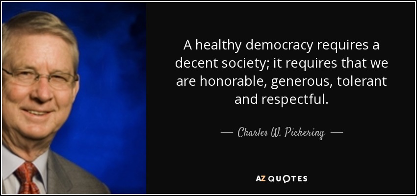 A healthy democracy requires a decent society; it requires that we are honorable, generous, tolerant and respectful. - Charles W. Pickering