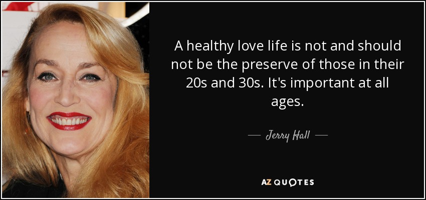 A healthy love life is not and should not be the preserve of those in their 20s and 30s. It's important at all ages. - Jerry Hall