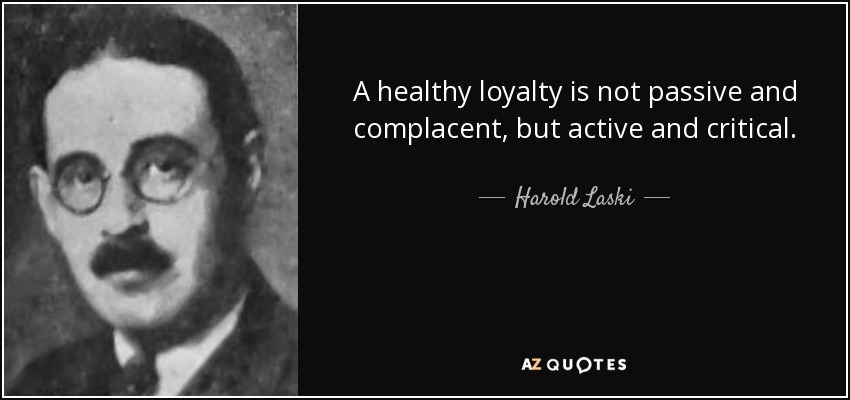 A healthy loyalty is not passive and complacent, but active and critical. - Harold Laski