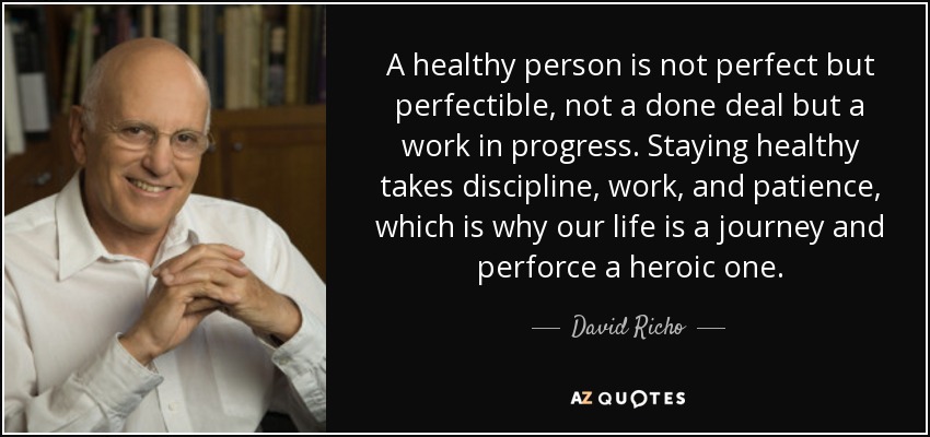 A healthy person is not perfect but perfectible, not a done deal but a work in progress. Staying healthy takes discipline, work, and patience, which is why our life is a journey and perforce a heroic one. - David Richo
