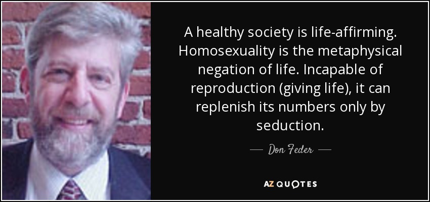 A healthy society is life-affirming. Homosexuality is the metaphysical negation of life. Incapable of reproduction (giving life), it can replenish its numbers only by seduction. - Don Feder