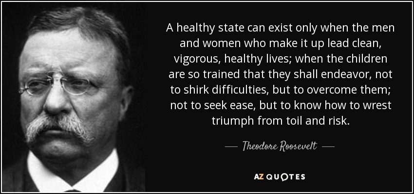 A healthy state can exist only when the men and women who make it up lead clean, vigorous, healthy lives; when the children are so trained that they shall endeavor, not to shirk difficulties, but to overcome them; not to seek ease, but to know how to wrest triumph from toil and risk. - Theodore Roosevelt