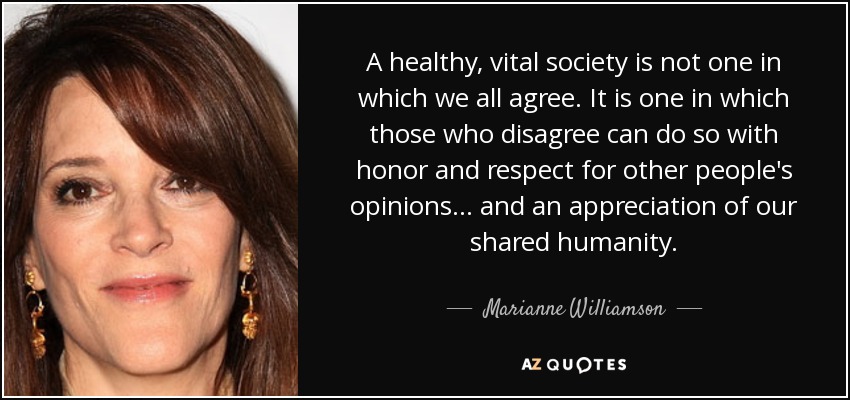 A healthy, vital society is not one in which we all agree. It is one in which those who disagree can do so with honor and respect for other people's opinions... and an appreciation of our shared humanity. - Marianne Williamson