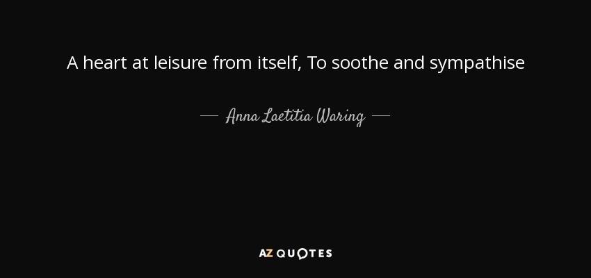 A heart at leisure from itself, To soothe and sympathise - Anna Laetitia Waring