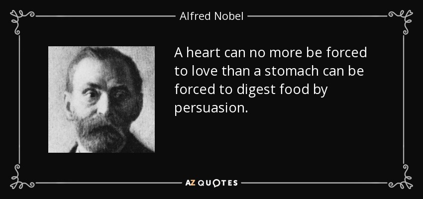 A heart can no more be forced to love than a stomach can be forced to digest food by persuasion. - Alfred Nobel