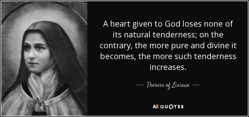 A heart given to God loses none of its natural tenderness; on the contrary, the more pure and divine it becomes, the more such tenderness increases. - Therese of Lisieux