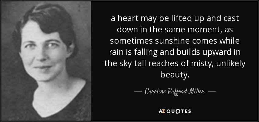 a heart may be lifted up and cast down in the same moment, as sometimes sunshine comes while rain is falling and builds upward in the sky tall reaches of misty, unlikely beauty. - Caroline Pafford Miller