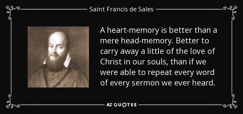 A heart-memory is better than a mere head-memory. Better to carry away a little of the love of Christ in our souls, than if we were able to repeat every word of every sermon we ever heard. - Saint Francis de Sales