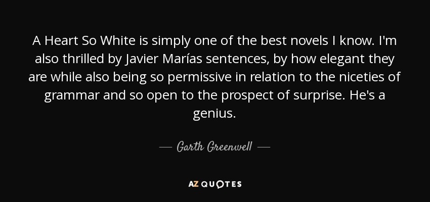 A Heart So White is simply one of the best novels I know. I'm also thrilled by Javier Marías sentences, by how elegant they are while also being so permissive in relation to the niceties of grammar and so open to the prospect of surprise. He's a genius. - Garth Greenwell