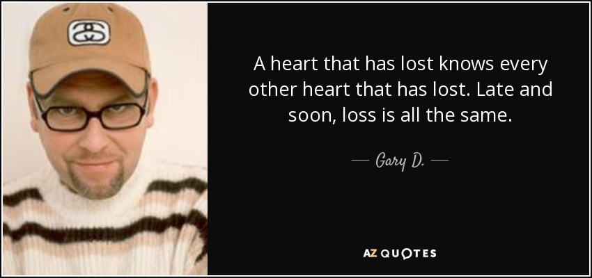 A heart that has lost knows every other heart that has lost. Late and soon, loss is all the same. - Gary D.