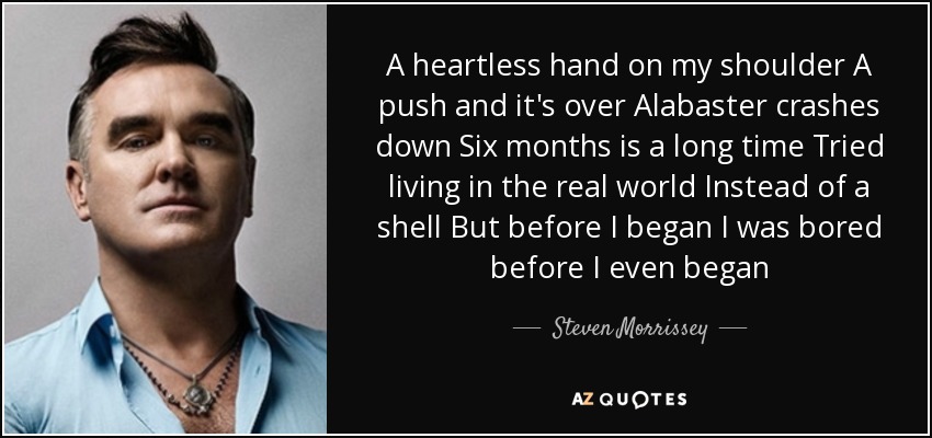 A heartless hand on my shoulder A push and it's over Alabaster crashes down Six months is a long time Tried living in the real world Instead of a shell But before I began I was bored before I even began - Steven Morrissey