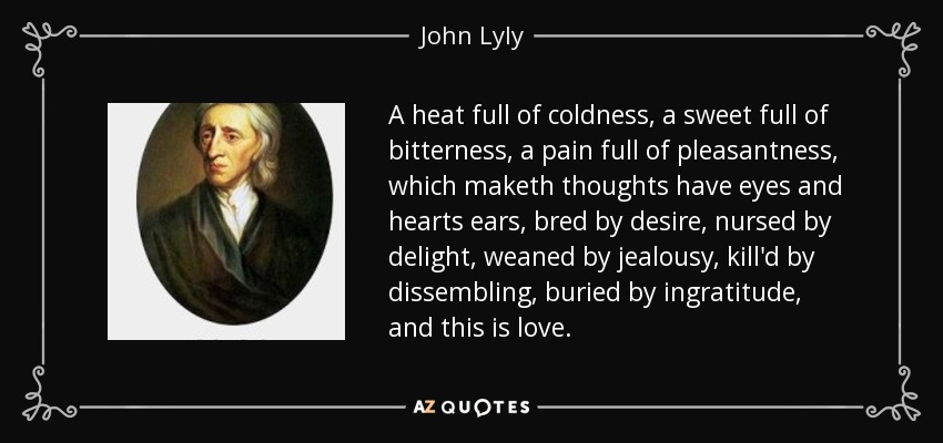 A heat full of coldness, a sweet full of bitterness, a pain full of pleasantness, which maketh thoughts have eyes and hearts ears, bred by desire, nursed by delight, weaned by jealousy, kill'd by dissembling, buried by ingratitude, and this is love. - John Lyly